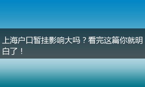 上海户口暂挂影响大吗？看完这篇你就明白了！