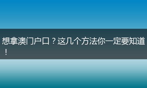 想拿澳门户口？这几个方法你一定要知道！