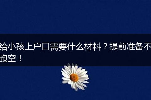 给小孩上户口需要什么材料？提前准备不跑空！