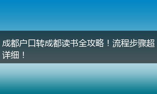 成都户口转成都读书全攻略！流程步骤超详细！