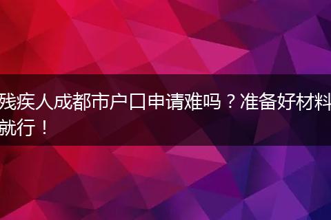 残疾人成都市户口申请难吗？准备好材料就行！
