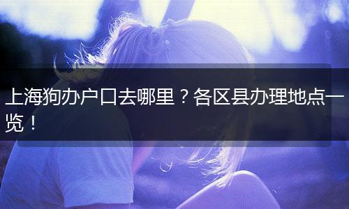上海狗办户口去哪里？各区县办理地点一览！
