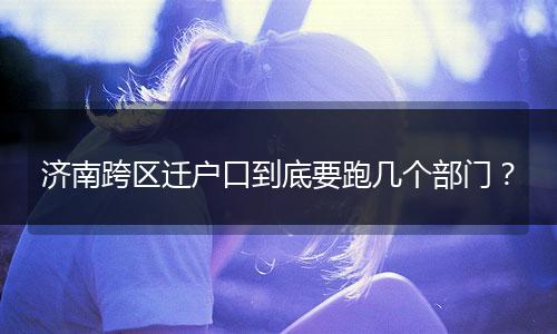 济南跨区迁户口到底要跑几个部门？