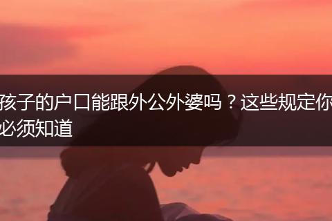 孩子的户口能跟外公外婆吗？这些规定你必须知道