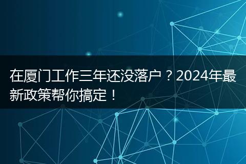 在厦门工作三年还没落户？2024年最新政策帮你搞定！