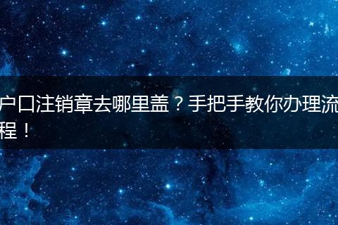 户口注销章去哪里盖？手把手教你办理流程！