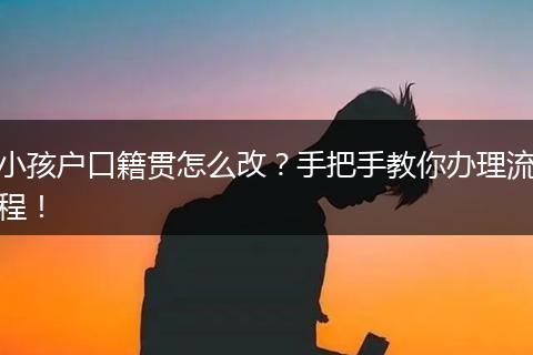 小孩户口籍贯怎么改？手把手教你办理流程！