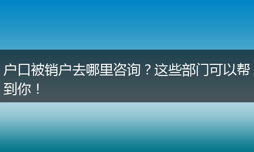 户口被销户去哪里咨询？这些部门可以帮到你！