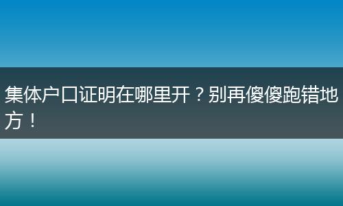 集体户口证明在哪里开？别再傻傻跑错地方！