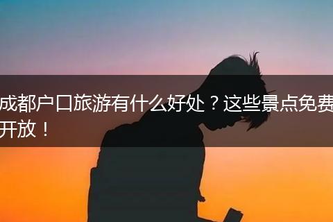 成都户口旅游有什么好处？这些景点免费开放！