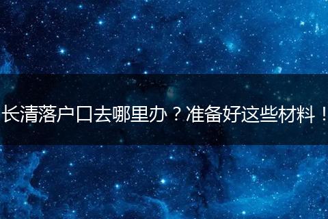 长清落户口去哪里办？准备好这些材料！