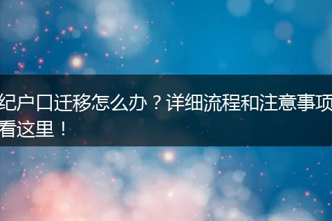 纪户口迁移怎么办？详细流程和注意事项看这里！