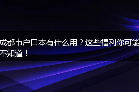 成都市户口本有什么用？这些福利你可能不知道！
