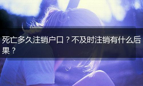 死亡多久注销户口？不及时注销有什么后果？