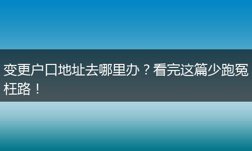 变更户口地址去哪里办？看完这篇少跑冤枉路！