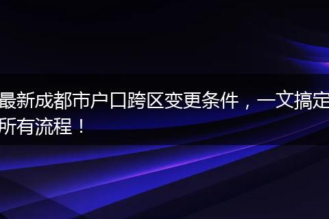 最新成都市户口跨区变更条件，一文搞定所有流程！
