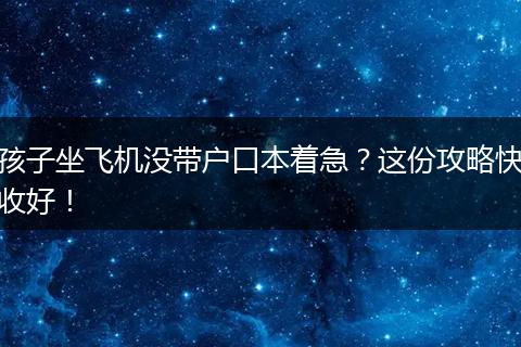 孩子坐飞机没带户口本着急？这份攻略快收好！