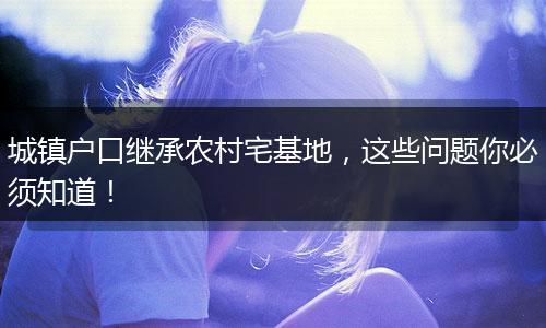 城镇户口继承农村宅基地，这些问题你必须知道！