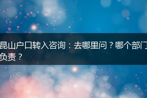 昆山户口转入咨询：去哪里问？哪个部门负责？
