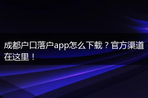 成都户口落户app怎么下载？官方渠道在这里！