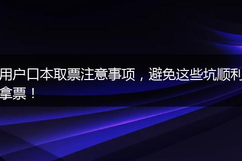 用户口本取票注意事项，避免这些坑顺利拿票！