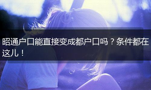 昭通户口能直接变成都户口吗？条件都在这儿！