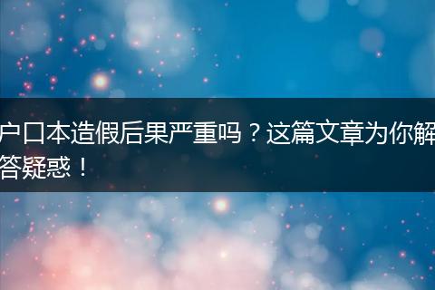 户口本造假后果严重吗？这篇文章为你解答疑惑！