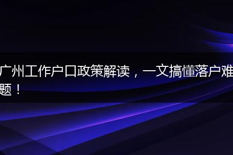 广州工作户口政策解读，一文搞懂落户难题！