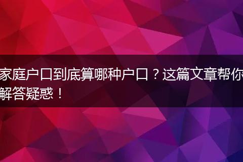 家庭户口到底算哪种户口？这篇文章帮你解答疑惑！