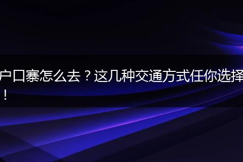 户口寨怎么去？这几种交通方式任你选择！