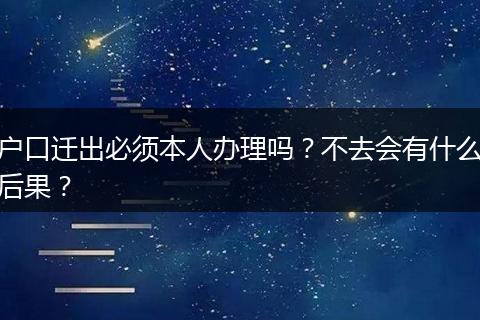 户口迁出必须本人办理吗？不去会有什么后果？