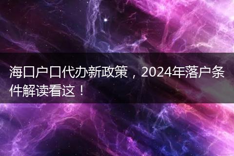 海口户口代办新政策，2024年落户条件解读看这！