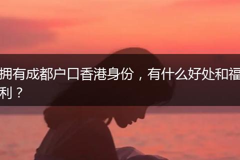 拥有成都户口香港身份，有什么好处和福利？