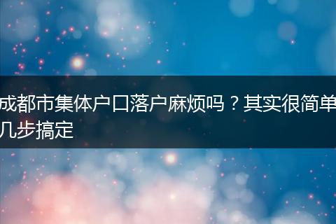 成都市集体户口落户麻烦吗？其实很简单几步搞定