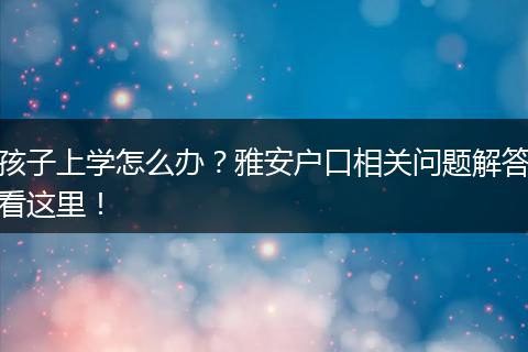 孩子上学怎么办？雅安户口相关问题解答看这里！