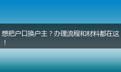 想把户口换户主？办理流程和材料都在这！
