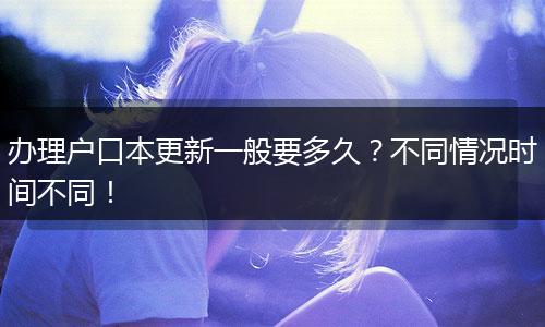 办理户口本更新一般要多久？不同情况时间不同！