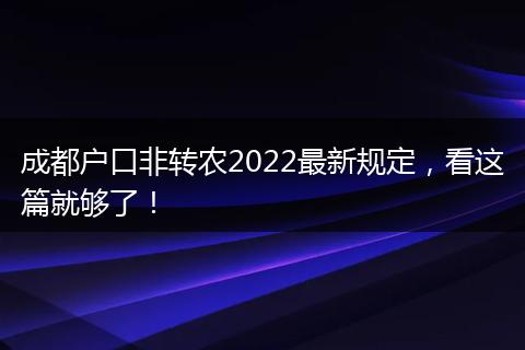 成都户口非转农2022最新规定，看这篇就够了！