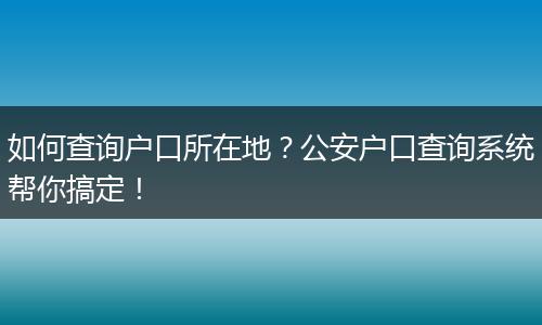 如何查询户口所在地？公安户口查询系统帮你搞定！