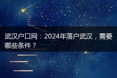 武汉户口网：2024年落户武汉，需要哪些条件？