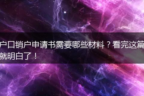 户口销户申请书需要哪些材料？看完这篇就明白了！
