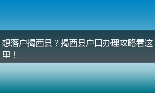 想落户揭西县？揭西县户口办理攻略看这里！