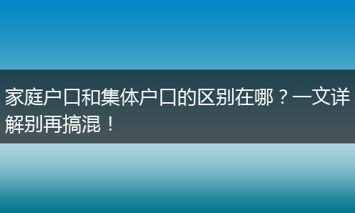 家庭户口和集体户口的区别在哪？一文详解别再搞混！