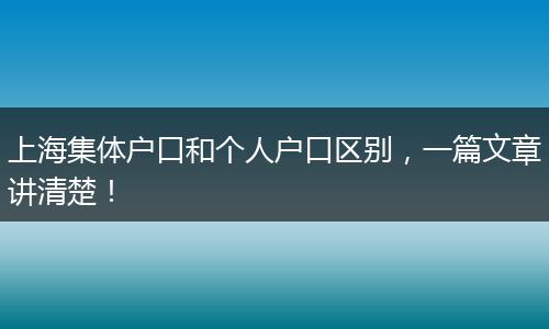 上海集体户口和个人户口区别，一篇文章讲清楚！