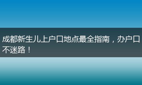 成都新生儿上户口地点最全指南，办户口不迷路！