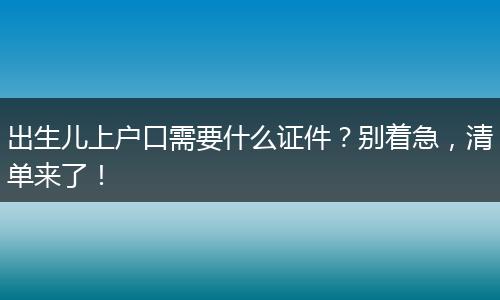 出生儿上户口需要什么证件？别着急，清单来了！