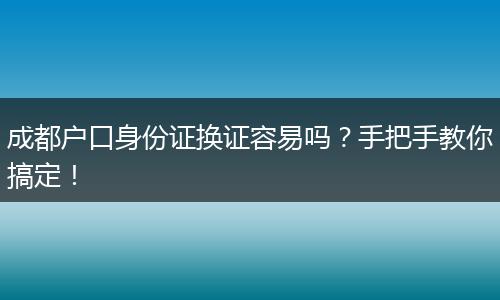 成都户口身份证换证容易吗？手把手教你搞定！