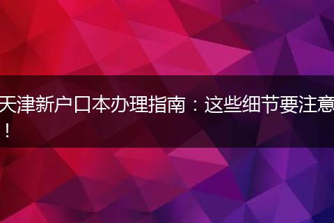 天津新户口本办理指南：这些细节要注意！
