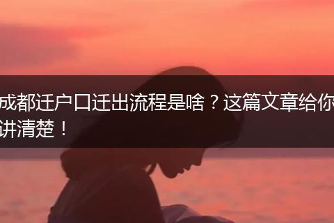 成都迁户口迁出流程是啥？这篇文章给你讲清楚！