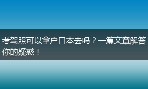 考驾照可以拿户口本去吗？一篇文章解答你的疑惑！